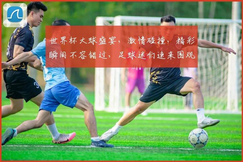 世界杯大球盛宴，激情碰撞，精彩瞬间不容错过，足球迷们速来围观