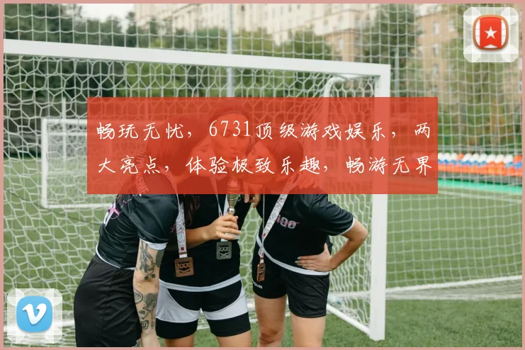 畅玩无忧，6731顶级游戏娱乐，两大亮点，体验极致乐趣，畅游无界