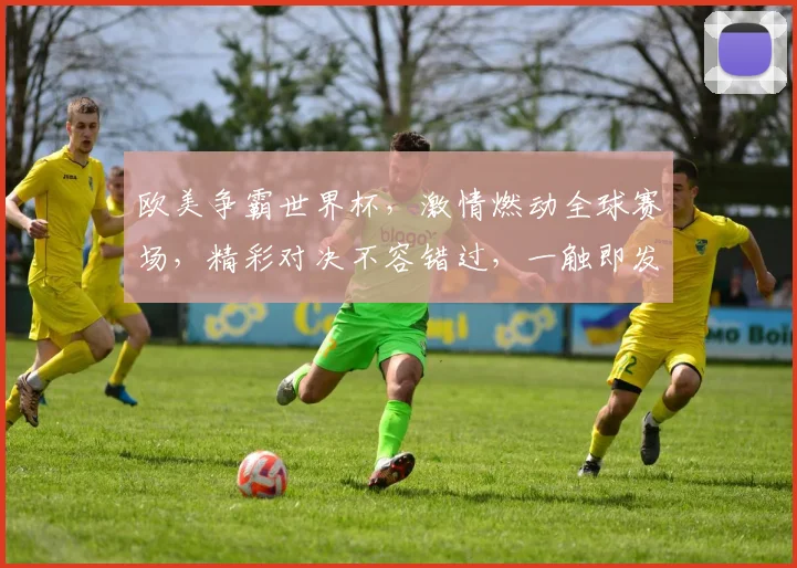 欧美争霸世界杯，激情燃动全球赛场，精彩对决不容错过，一触即发