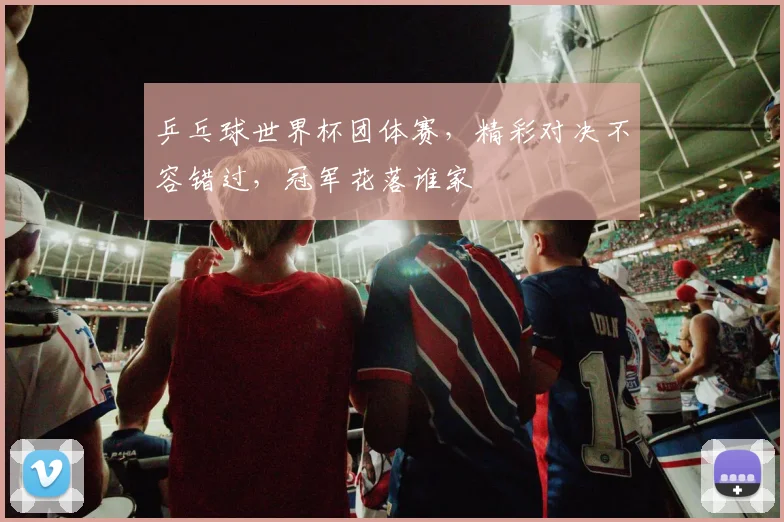 乒乓球世界杯团体赛，精彩对决不容错过，冠军花落谁家