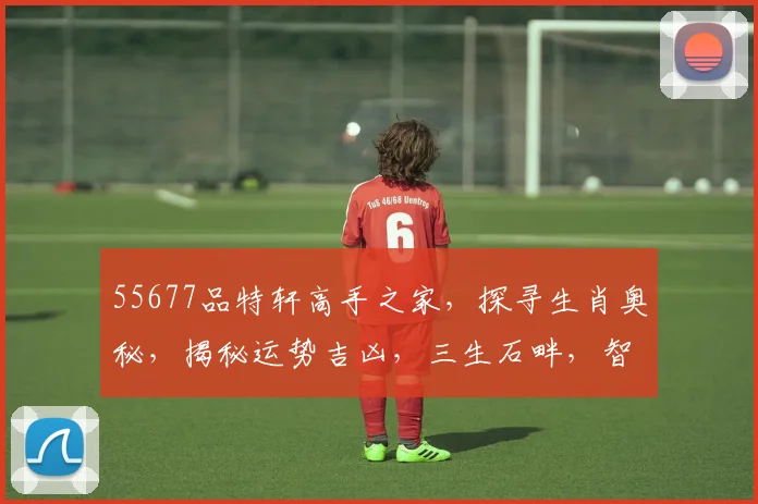 55677品特轩高手之家，探寻生肖奥秘，揭秘运势吉凶，三生石畔，智慧共鉴。