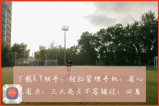 下载K Y助手，轻松管理手机，省心又省力，三大亮点不容错过，必看攻略