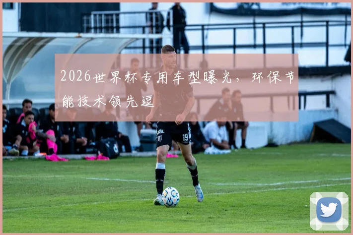 2026世界杯专用车型曝光，环保节能技术领先逗