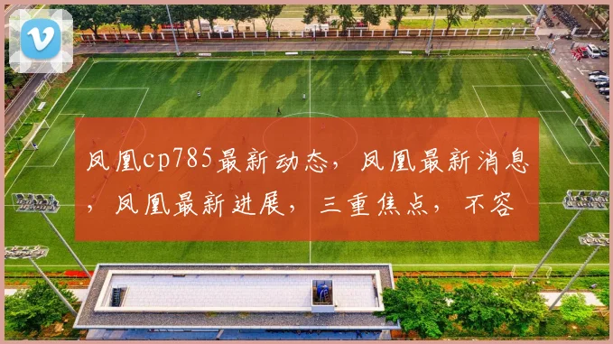 凤凰cp785最新动态，凤凰最新消息，凤凰最新进展，三重焦点，不容错过